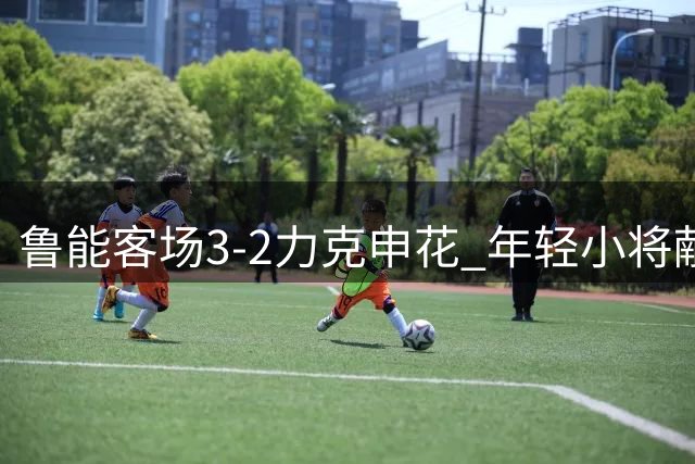 鲁能客场3-2力克申花 年轻小将献关键进球